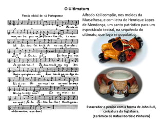 O UltimatumAlfredo Keil compõe, nos moldes da Marselhesa, e com letra de Henrique Lopes de Mendonça,um canto patriótico para um espectáculo teatral, na sequência do ultimato, que logo se populariza. Escarrador e penico com a forma de John Bull,caricatura da Inglaterra.(Cerâmica de Rafael Bordalo Pinheiro)