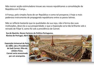 Não menor acção estimuladora trouxe aos nossos republicanos a consolidação da República em França… A França, pelo simples facto de ser República e como tal prosperar, é hoje o mais poderoso instrumento de propaganda republicana entre os povos latinos. Não se reflecte bastante que às qualidades da sua raça, não à forma das suas instituições, deve ela a sua prosperidade; e que a Exposição seria tão brilhante sob o reinado de Filipe V, como foi sob a presidência de Carnot.Eça de Queirós, Novos Factores da Política Portuguesa,Revista de Portugal, Abril 1890Exposição Universal de Paris de 1889, sob a Presidênciade Sadi Carnot, filho docélebre físico.Carnot seria assassinadopor um anarquista.