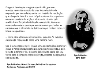 Em geral desde que o regime constituído, para semanter, necessita o apoio de uma força disciplinadae quando, por outro lado, existe um partido de revoluçãoque não pode tirar dos seus próprios elementos popularesos meios precisos de acção e só poderia triunfar peloauxílio duma força indisciplinada – o exército  torna-senecessariamente o ponto para onde convergem todas asesperanças e o elemento de êxito com que contam todos os interesses políticos.… como dizia ultimamente um oficial superior, “o exércitoestá sendo requestado como uma menina rica”.Ora o facto incontestável (e que seria antipatriótico disfarçar)é que o Partido Republicano procura atrair o exército, e que, forçado a defender-se, o regime constituído apela por seuturno para o concurso leal do exército, decerto inabalável nasua lealdade.Eça de Queirós1845-1900Eça de Queirós, Novos Factores da Política Portuguesa,Revista de Portugal, Abril 1890