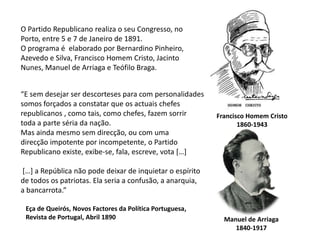 O Partido Republicano realiza o seu Congresso, no Porto, entre 5 e 7 de Janeiro de 1891.O programa é  elaborado por Bernardino Pinheiro,Azevedo e Silva, Francisco Homem Cristo, Jacinto Nunes, Manuel de Arriaga e Teófilo Braga.“E sem desejar ser descorteses para com personalidadessomos forçados a constatar que os actuais chefesrepublicanos , como tais, como chefes, fazem sorrirtoda a parte séria da nação.Mas ainda mesmo sem direcção, ou com umadirecção impotente por incompetente, o PartidoRepublicano existe, exibe-se, fala, escreve, vota […][…] a República não pode deixar de inquietar o espíritode todos os patriotas. Ela seria a confusão, a anarquia,a bancarrota.”Francisco Homem Cristo1860-1943Eça de Queirós, Novos Factores da Política Portuguesa,Revista de Portugal, Abril 1890Manuel de Arriaga1840-1917