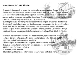 31 de Janeiro de 1891, Sábado.Cerca das 3 da manhã, os sargentos conjurados arrastam para o Campo de Sto. Ovídio cerca de metade dos soldados da guarnição do Porto, à volta de 800 homens.Aí se encontra Infantaria 18, onde esperam encontrar oficiais para os comandar. Não há. Apenas podem contar com o capitão António do Amaral Leitão, o tenente Manuel Maria Coelho e o alferes Augusto Rodolfo da Costa Malheiro.Quando grassava a descrença no seio dos militares surgem estudantes dando vivas à República. A procissão desce a rua do Almada, com charanga à frente, em direcção à praça  de D. Pedro. A Câmara é invadida e Santos Cardoso arvora uma bandeira.O actor Miguel Verdial, da varanda, apresenta o novo governo. Os “irmãos” da loja maçónica Grémio Independente tinham proclamado a República. São 7 da Manhã.Os oficiais decidem então subir a rua de StºAntónio, aparentemente para ocupar o posto de Correios e Telégrafo. No cimo, acantonada no adro da Igreja de Stº Ildefonso, está postada a Guarda Municipal.400 municipais vão derrotar uma força de 800 militares do exército.Os que se entrincheiram na Câmara são desalojados por artilheiros da Serra do Pilar.Há 10 mortos, 5 militares e 5 civis.Às 11 horas, tudo termina.O Partido Republicano não interveio na conjura. Tudo foi feito à margem do Directório.