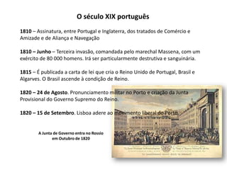O século XIX português1810 – Assinatura, entre Portugal e Inglaterra, dos tratados de Comércio eAmizade e de Aliança e Navegação1810 – Junho – Terceira invasão, comandada pelo marechal Massena, com umexército de 80 000 homens. Irá ser particularmente destrutiva e sanguinária.1815 – É publicada a carta de lei que cria o Reino Unido de Portugal, Brasil e Algarves. O Brasil ascende à condição de Reino. 1820 – 24 de Agosto. Pronunciamento militar no Porto e criação da JuntaProvisional do Governo Supremo do Reino.1820 – 15 de Setembro. Lisboa adere ao movimento liberal do Porto.A Junta de Governo entra no Rossioem Outubro de 1820
