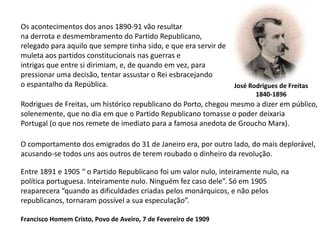 Os acontecimentos dos anos 1890-91 vão resultarna derrota e desmembramento do Partido Republicano,relegado para aquilo que sempre tinha sido, e que era servir demuleta aos partidos constitucionais nas guerras e intrigas que entre si dirimiam, e, de quando em vez, parapressionar uma decisão, tentar assustar o Rei esbracejando o espantalho da República.José Rodrigues de Freitas1840-1896Rodrigues de Freitas, um histórico republicano do Porto, chegou mesmo a dizer em público,solenemente, que no dia em que o Partido Republicano tomasse o poder deixaria Portugal (o que nos remete de imediato para a famosa anedota de Groucho Marx).O comportamento dos emigrados do 31 de Janeiro era, por outro lado, do mais deplorável, acusando-se todos uns aos outros de terem roubado o dinheiro da revolução.Entre 1891 e 1905 “ o Partido Republicano foi um valor nulo, inteiramente nulo, napolítica portuguesa. Inteiramente nulo. Ninguém fez caso dele”. Só em 1905reaparecera “quando as dificuldades criadas pelos monárquicos, e não pelosrepublicanos, tornaram possível a sua especulação”.Francisco Homem Cristo, Povo de Aveiro, 7 de Fevereiro de 1909