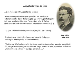 A revolução vinda de cimaA 5 de Junho de 1891, José Falcão escreve:“O Partido Republicano supõe que só há um remédio, eeste remédio há-de vir da revolução. Ou a revolução feita pelo Rei, ou a revolução feita pelo Povo… Quer o Sr. D. Carloscolocar-se à frente do movimento? A empresa é de tentar; […]”“[…] se a Monarquia nos pode salvar, faça-o.” (José Falcão)José Falcão1841-1893Em Janeiro de 1894, João Chagas recrimina D. Carlos pornão seguir o exemplo de outros soberanos:“Guilherme II [se] coloca(-se) à frente do movimento socialista alemão, Leopoldo IIfaz justiça às reivindicações do operário belga, e Francisco José promove na Áustriaum movimento a favor do sufrágio universal, […]”
