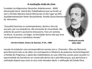 A revolução vinda de cimaFundadordaAllgemeinerDeutscherArbeitervereinADAV(Associação Geral  Alemã dos Trabalhadores) que ao fundir-secom o Partido Operário Social-Democrata irá dar lugar ao SPD,SozialdemokratischeParteiDeutschlands, Partido Social-Democratada  Alemanha.“(Lassalle) fascinava os contemporâneos, dentro e fora doseu país, por sua eloquência, tão comovida de sinceridade, tãoardente de juvenil e puríssimo entusiasmo. Fora um cometa,na altura, na pureza, no fulgor, na brevidade duma vida que tevenum duelo brusco o romântico remate.”FerdinandLassalle1825-1864Hernâni Cidade, Antero de Quental, 2ª Ed., 1988Lassale irá entabular uma correspondência secreta com o  Chanceler  Otto von Bismarck:para Bismarck trata-se de obter um contraponto à influência do poderoso Fortschrittspartei,o Partido do Progresso, e apoio dos trabalhadores às suas reformas sociais; para Lassalle é a oportunidade do Socialismo ser construído dentro da e pela Monarquia, que permitisse a realização daquilo que eram os seus mais elevados ideais: a edificação do Estado Ético.