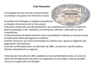 Crise financeira  A conjugação de uma série de acontecimentos  vai provocar uma grave crise financeira no país: O conflito entre Portugal e a Inglaterra prejudicava  as relações comerciais entre os  dois países;  O desastre sofrido pela casa Baring Brothers, que sustentava em Londres o crédito do   governo português e das  repúblicas sul-americanas, dificulta  a obtenção de novos    empréstimos; A alta persistente do câmbio do Brasil reduz a quantidades modestas os recursos anuais   enviados pela colónia portuguesa aí residente; O deficit comercial, que vinha aumentando nos últimos anos, agrava as exigências dos   pagamentos internacionais; A corrida ao Montepio Geral, em Setembro de 1890 , ao alarmar a opinião pública,  afectava notavelmente os negócios.O decreto de 9 de Julho de 1891 estabelece a inconvertibilidade da nota. As notas doBanco de Portugal deixam de poder ser resgatadas em ouro pago à vista do portador.Entra-se no regime do curso forçado.