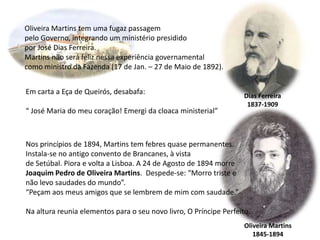 Oliveira Martins tem uma fugaz passagempelo Governo, integrando um ministério presididopor José Dias Ferreira. Martins não será feliz nessa experiência governamentalcomo ministro da Fazenda (17 de Jan. – 27 de Maio de 1892).Em carta a Eça de Queirós, desabafa:“ José Maria do meu coração! Emergi da cloaca ministerial”Dias Ferreira1837-1909Nos princípios de 1894, Martins tem febres quase permanentes.Instala-se no antigo convento de Brancanes, à vistade Setúbal. Piora e volta a Lisboa. A 24 de Agosto de 1894 morreJoaquim Pedro de Oliveira Martins.  Despede-se: “Morro triste enão levo saudades do mundo”.“Peçam aos meus amigos que se lembrem de mim com saudade.”Na altura reunia elementos para o seu novo livro, O Príncipe Perfeito.Oliveira Martins1845-1894