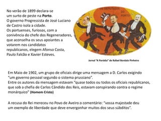 No verão de 1899 declara-seum surto de peste na Porto.O governo Progressista de José Lucianode Castro isola a cidade. Os portuenses, furiosos, com a conivência do chefe dos Regeneradores, que aconselha os seus apoiantes a votarem nos candidatosrepublicanos, elegem Afonso Costa,Paulo Falcão e Xavier Esteves.Jornal “A Paródia” de Rafael Bordalo PinheiroEm Maio de 1902, um grupo de oficiais dirige uma mensagem a D. Carlos exigindo“um governo pessoal segundo o sistema prussiano”.Entre os autores da mensagem estavam “quase todos ou todos os oficiais republicanos,que sob a chefia de Carlos Cândido dos Reis, estavam conspirando contra o regimemonárquico” (Homem Cristo)A recusa do Rei mereceu no Povo de Aveiro o comentário: “vossa majestade deuum exemplo de liberdade que deve envergonhar muitos dos seus súbditos”.