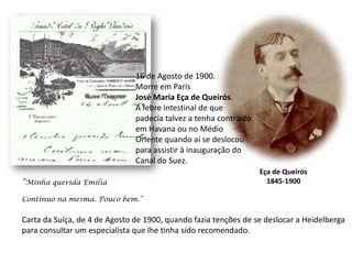 16 de Agosto de 1900.Morre em ParisJosé Maria Eça de Queirós.A febre intestinal de que padecia talvez a tenha contraídoem Havana ou no MédioOriente quando aí se deslocoupara assistir à inauguração doCanal do Suez.Eça de Queirós1845-1900“Minha querida EmíliaContinuo na mesma. Pouco bem.”Carta da Suíça, de 4 de Agosto de 1900, quando fazia tenções de se deslocar a Heidelbergapara consultar um especialista que lhe tinha sido recomendado.