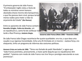 O primeiro governo de João Franco.“O embaixador inglês notou o facto de todos os ministros serem homensabastados (havia mesmo dois banqueiros),o que lhe pareceu bom sinal, porque teriammenos razões para meter a mão noorçamento de Estado” (Rui Ramos)Entre os apoiantes de João Franco contam-seRamalho Ortigão, Fialho de Almeida, umex-republicano e, como há-de confessar maistarde a Raul Proença, António Sérgio.Governo João Franco (Maio 1906 – Fevereiro 1908)De João Franco João Chagas reconhecia-lhe quatro qualidades: era rico, o que dava uma caução à sua rigorosa honestidade, tinha uma fé ilimitada em si mesmo – exalava força, era eloquente, tinha um programa de reformas dos costumes políticos.Homem Cristo em Junho de 1906: “Temo-nos fartado de pedir liberdades”, e agora que“João Franco prometeu, precisamente, a maior parte daquilo que os republicanos têmpedido”, “estamos com medo de João Franco nos tirar força e prestígio executando as suaspromessas”.