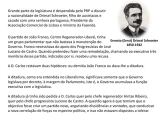 Grande parte da legislatura é despendida pelo PRP a discutira nacionalidade de DrieselSchroeter, filho de austríacos e casado com uma senhora portuguesa, Presidente da Associação Comercial de Lisboa e ministro da Fazenda.O partido de João Franco, Centro Regenerador-Liberal, tinhaum grupo parlamentar que não bastava à manutenção do Governo. Franco necessitava do apoio dos Progressistas de José Luciano de Castro. Quando pretendeu fazer uma remodelação, chamando ao executivo três membros desse partido, indicados por si, recebeu uma recusa.A D. Carlos restavam duas hipóteses: ou demitia João Franco ou dava-lhe a ditadura.Ernesto (Ernst) DrieselSchroeter1850-1942A ditadura, como era entendida no Liberalismo, significava somente que o Governolegislava por decreto, à margem do Parlamento, isto é, o Governo acumulava a funçãoexecutiva com a legislativa.A ditadura já tinha sido pedida a D. Carlos quer pelo chefe regenerador Hintze Ribeiro,quer pelo chefe progressista Luciano de Castro. A questão agora é que temiam que o objectivo fosse criar um partido novo, angariando dissidências e vontades, que conduzisse a nova correlação de forças no espectro político, e isso não estavam dispostos a tolerar.