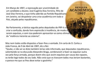 Em Março de 1907, a reprovação por unanimidade deum candidato a doutor, José Eugénio Dias Ferreira, filho deJosé Dias Ferreira, e que tinha aderido ao Partido Republicanoem Janeiro, vai despoletar uma crise académica em todo o País, atiçada pelos republicanos.No Parlamento, a táctica seguida pelos deputados do PRP é a decriar a confusão, dando livre expressão à insolência, de modo aserem expulsos, e com isso poderem apresentar-se como vítimas da “violência inerente ao sistema”. Mas nem todos estão dispostos a fazer-lhes a vontade. Em carta de D. Carlos a João Franco, de 9 de Abril de 1907, diz o Rei:“Soube, e não sei se disto também terias sido informado, que deputados republicanos,salientando-se na discussão Alexandre Braga, combinaram o fazer-se expulsar outravez pela força armada, porque dizem eles que assim expulsos por causa dos rapazes,os terão logo todos do seu lado. Não creio que os tivessem todos mas teriam bastantes,e parece-me que se lhes deve evitar o gostinho.”