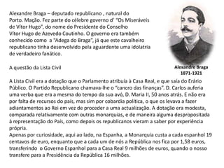 Alexandre Braga – deputado republicano , natural doPorto. Mação. Fez parte do célebre governo d’ “Os Miseráveisde Vítor Hugo”, do nome do Presidente do ConselhoVítor Hugo de Azevedo Coutinho. O governo era também conhecido como  a “Adega do Braga”, já que este cavalheiro republicano tinha desenvolvido pela aguardente uma idolatriade verdadeiro fanático.Alexandre Braga1871-1921A questão da Lista CivilA Lista Civil era a dotação que o Parlamento atribuía à Casa Real, e que saía do ErárioPúblico. O Partido Republicano chamava-lhe o “cancro das finanças”. D. Carlos auferiauma verba que era a mesma do tempo da sua avó, D. Maria II, 50 anos atrás. E não erapor falta de recursos do país, mas sim por cobardia política, o que os levava a fazeradiantamentos ao Rei em vez de proceder a uma actualização. A dotação era modesta,comparada relativamente com outras monarquias, e de maneira alguma despropositada à representação do País, como depois os republicanos vieram a saber por experiência própria.Apenas por curiosidade, aqui ao lado, na Espanha, a Monarquia custa a cada espanhol 19centavos de euro, enquanto que a cada um de nós a República nos fica por 1,58 euros,transferindo  o Governo Espanhol para a Casa Real 9 milhões de euros, quando o nossotransfere para a Presidência da República 16 milhões. 