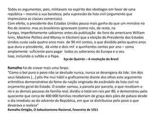 Todos os argumentos, pois, militavam no espírito dos ideólogos em favor de uma república – mesmo a sua barateza, pela supressão da lista civil (argumento que impressiona as classes comerciais). Com efeito, o presidente dos Estados Unidos pouco mais ganha do que um ministro no Rio de Janeiro: mas os brasileiros ignoravam (como nós, de resto, naEuropa, imperfeitamente sabíamos antes da publicação  do livro do americano William Ivins, Machine Politics and Money in Election) que a eleição do Presidente dos Estados Unidos custa cada quatro anos mais  de 90 mil contos, o que dividido pelos quatro anos que dura o presidente,  dá vinte e dois mil  e quinhentos contos por ano – soma amplamente  suficiente para pagar  todos os soberanos da Europa e o seu luxo, incluindo o sultão e o Papa.Eça de Queirós – A revolução do BrasilRamalho há-de cravar mais uma farpa:“Como o boi puro o povo não se desilude nunca, nunca se desengana da lide. Um dos seus lidadores […] pôs-lhe mui hábil e graficamente diante dos olhos este argumento aritmético demonstrativo da fome da nação originada do escândalo da lista civil noorçamento geral do Estado. O orador somou, a parcela por parcela, o que recebiam orei e as demais pessoas da família real; dividiu o total em reis por 80, e demonstrou peloquociente que cerca de 400 000 famílias receberiam de graça dois pães de pataco desdeo dia imediato ao do advento da República, em que se distribuísse pelo povo o que devorava a realeza”Ramalho Ortigão, O Sebastianismo Nacional, Fevereiro de 1911