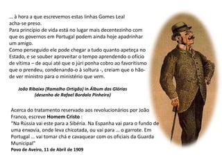 … à hora a que escrevemos estas linhas Gomes Leal acha-se preso. Para princípio de vida está no lugar mais decentezinho com que os governos em Portugal podem ainda hoje apadrinhar um amigo. Como perseguido ele pode chegar a tudo quanto apeteça no Estado, e se souber aproveitar o tempo aprendendo o ofício de vítima – de aqui até que o júri ponha cobro ao favoritismo que o prendeu, condenando-o à soltura -, creiam que o hão-de ver ministro para o ministério que vem.João Ribaixo (Ramalho Ortigão) in Álbum das Glórias(desenho de Rafael Bordalo Pinheiro)Acerca do tratamento reservado aos revolucionários por JoãoFranco, escreve Homem Cristo :“Na Rússia vai este para a Sibéria. Na Espanha vai para o fundo deuma enxovia, onde leva chicotada, ou vai para … o garrote. EmPortugal … vai tomar chá e cavaquear com os oficiais da GuardaMunicipal”Povo de Aveiro, 11 de Abril de 1909