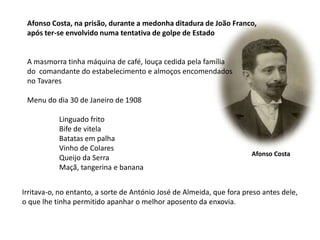 Afonso Costa, na prisão, durante a medonha ditadura de João Franco,após ter-se envolvido numa tentativa de golpe de EstadoA masmorra tinha máquina de café, louça cedida pela família do  comandante do estabelecimento e almoços encomendados no TavaresMenu do dia 30 de Janeiro de 1908Linguado fritoBife de vitelaBatatas em palhaVinho de ColaresQueijo da SerraMaçã, tangerina e bananaAfonso CostaIrritava-o, no entanto, a sorte de António José de Almeida, que fora preso antes dele,o que lhe tinha permitido apanhar o melhor aposento da enxovia.