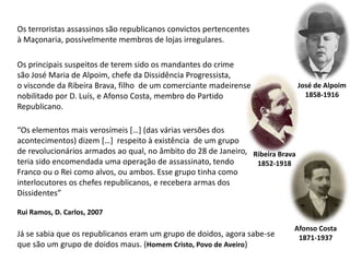 Os terroristas assassinos são republicanos convictos pertencentesà Maçonaria, possivelmente membros de lojas irregulares. Os principais suspeitos de terem sido os mandantes do crimesão José Maria de Alpoim, chefe da Dissidência Progressista, o visconde da Ribeira Brava, filho  de um comerciante madeirense nobilitado por D. Luís, e Afonso Costa, membro do Partido Republicano. José de Alpoim1858-1916“Os elementos mais verosímeis […] (das várias versões dos acontecimentos) dizem […]  respeito à existência  de um grupo de revolucionários armados ao qual, no âmbito do 28 de Janeiro, teria sido encomendada uma operação de assassinato, tendo Franco ou o Rei como alvos, ou ambos. Esse grupo tinha como interlocutores os chefes republicanos, e recebera armas dos Dissidentes” Rui Ramos, D. Carlos, 2007Ribeira Brava1852-1918Afonso Costa1871-1937Já se sabia que os republicanos eram um grupo de doidos, agora sabe-seque são um grupo de doidos maus. (Homem Cristo, Povo de Aveiro)