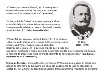 “O Rei era um homem “liberal”, isto é, de esquerda(inclusive livre-pensador). Durante anos tentou serum escrupuloso rei constitucional” (Rui Ramos)“Pobre, pobre D. Carlos!, quando se pensa que afinalera mais inteligente, e teve talvez virtudes superioresàs dos seus adversários – e porque não dizer? – às dosseus cúmplices […] (Fialho de Almeida, 1909)“Porque foi, por exemplo, morto D. Carlos? […] E no entanto já hoje se pode afirmar sem erro que D. Carlos não foi morto pelos seus defeitos, mas pelas suas qualidades. Respirou-se! respirou-se! – o que não impede que, a cada ano que passa, esta figura cresça, a ponto de me parecer um dos maiores reis da sua dinastia. Já redobra de proporções e não se tira do horizonte da nossa consciência.” (Raúl Brandão, Novembro de 1918, in Memórias)D. Carlos(1863 – 1908)Teixeira de Pascoaes, um republicano, escreve, em 1925, o drama em verso D. Carlos, uma espécie de anti-Pátria de Junqueiro, um ano após a publicação do livro de João Franco, “Cartas d’El-Rei D. Carlos I a João Franco Castelo-Branco seu Último Presidente do Conselho”