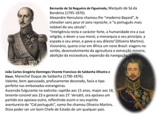 Bernardo de Sá Nogueira de Figueiredo, Marquês de Sá daBandeira (1795-1876).Alexandre Herculano chamou-lhe “moderno Bayard”, le chevalier sans peur et sans reproche, e “o português maisnotável do seu século”.“Inteligência recta e carácter forte, a humanidade era a suareligião, o dever a sua moral, a monarquia o seu princípio, aespada o seu amor, o povo o seu dilecto”(Oliveira Martins).Visionário, queria criar em África um novo Brasil: viagens nosertão, desenvolvimento da agricultura e extracção mineira,abolição da escravatura, expansão da navegação. João Carlos Gregório Domingos Vicente Francisco de Saldanha Oliveira e Daun, Marechal Duque de Saldanha (1790-1876).Valente, bem apessoado, profusamente decorado, fazia o tipo perfeito nas embaixadas estrangeiras.Ascensão fulgurante no exército: capitão aos 15 anos, major aos 18, tenente-coronel aos 23 e general aos 27. Versátil, ora apoiava um partido ora apoiava outro, reflectindo assim o seu espírito aventureiro de “Cid português”, como lhe chamou Oliveira Martins. Dizia poder ser um bom Chefe de Estado de um qualquer país.
