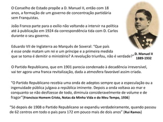 O Conselho de Estado propõe a D. Manuel II, então com 18anos, a formação de um governo de concentração partidária sem Franquistas.João Franco parte para o exílio não voltando a intervir na políticaaté à publicação em 1924 da correspondência tida com D. Carlos durante o seu governo.Eduardo VII de Inglaterra ao Marquês de Soveral: “Que paísé esse onde matam um rei e um príncipe e a primeira medidaque se toma é demitir o ministério? A revolução triunfou, não é verdade?”D. Manuel II1889-1932O Partido Republicano, que em 1901 parecia condenado à decadência irreversível, vai ter agora uma franca revitalização, dada a atmosfera favorável assim criada.“O Partido Republicano recebia uma onda de adeptos sempre que a especulação ou aingenuidade pública julgava a república iminente. Depois a onda voltava ao mar econquanto se não desfizesse de todo, diminuía consideravelmente de volume e defragor”(Francisco Homem Cristo, Notas da Minha Vida e do Meu Tempo, 1936)“Só depois de 1908 o Partido Republicano se expandiu verdadeiramente, quando passoude 62 centros em todo o país para 172 em pouco mais de dois anos” (Rui Ramos)