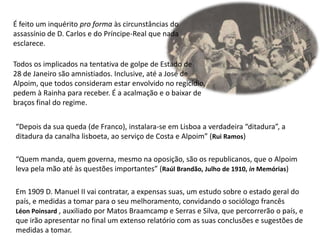 É feito um inquérito pro forma às circunstâncias doassassínio de D. Carlos e do Príncipe-Real que nadaesclarece.Todos os implicados na tentativa de golpe de Estado de28 de Janeiro são amnistiados. Inclusive, até a José de Alpoim, que todos consideram estar envolvido no regicídio,pedem à Rainha para receber. É a acalmação e o baixar debraços final do regime.“Depois da sua queda (de Franco), instalara-se em Lisboa a verdadeira “ditadura”, aditadura da canalha lisboeta, ao serviço de Costa e Alpoim” (Rui Ramos)“Quem manda, quem governa, mesmo na oposição, são os republicanos, que o Alpoimleva pela mão até às questões importantes” (Raúl Brandão, Julho de 1910, in Memórias)Em 1909 D. Manuel II vai contratar, a expensas suas, um estudo sobre o estado geral do país, e medidas a tomar para o seu melhoramento, convidando o sociólogo francêsLéonPoinsard, auxiliado por Matos Braamcamp e Serras e Silva, que percorrerão o país, e que irão apresentar no final um extenso relatório com as suas conclusões e sugestões de medidas a tomar. 