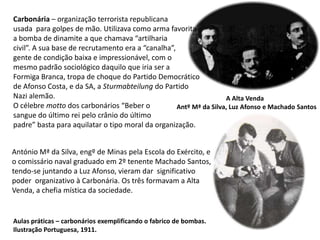 Carbonária – organização terrorista republicana usada  para golpes de mão. Utilizava como arma favoritaa bomba de dinamite a que chamava “artilhariacivil”. A sua base de recrutamento era a “canalha”, gente de condição baixa e impressionável, com o mesmo padrão sociológico daquilo que iria ser a Formiga Branca, tropa de choque do Partido Democrático de Afonso Costa, e da SA, a Sturmabteilungdo Partido Nazi alemão.O célebre motto dos carbonários “Beber o sangue do último rei pelo crânio do último padre” basta para aquilatar o tipo moral da organização.A Alta Venda  Antº Mª da Silva, Luz Afonso e Machado SantosAntónio Mª da Silva, engº de Minas pela Escola do Exército, e o comissário naval graduado em 2º tenente Machado Santos, tendo-se juntando a Luz Afonso, vieram dar  significativo poder  organizativo à Carbonária. Os três formavam a Alta Venda, a chefia mística da sociedade.Aulas práticas – carbonários exemplificando o fabrico de bombas.Ilustração Portuguesa, 1911.