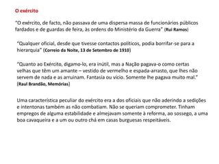 O exército“O exército, de facto, não passava de uma dispersa massa de funcionários públicosfardados e de guardas de feira, às ordens do Ministério da Guerra” (Rui Ramos)“Qualquer oficial, desde que tivesse contactos políticos, podia borrifar-se para a hierarquia” (Correio da Noite, 13 de Setembro de 1910)“Quanto ao Exército, digamo-lo, era inútil, mas a Nação pagava-o como certasvelhas que têm um amante – vestido de vermelho e espada-arrasto, que lhes não servem de nada e as arruinam. Fantasia ou vício. Somente lhe pagava muito mal.”(Raul Brandão, Memórias)Uma característica peculiar do exército era a dos oficiais que não aderindo a sediçõese intentonas também as não combatiam. Não se queriam comprometer. Tinham empregos de alguma estabilidade e almejavam somente à reforma, ao sossego, a umaboa cavaqueira e a um ou outro chá em casas burguesas respeitáveis. 