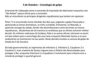 5 de Outubro – Cronologia do golpeO tenente M. Cabeçadas toma o comando da tripulação do Adamastor enquanto a do "São Rafael" espera oficial para a comandar.Não se vislumbram os principais dirigentes republicanos que tardam em aparecer.  Pelas 7 h é encontrado morto Cândido dos Reis que, julgando o golpe fracassado e apreciando os lances dramáticos, se tinha suicidado. Entretanto, na Rotunda, o aparente sossego da cidade, donde não desembocavam como torrentes as massas republicanas,  desalentava de tal maneira os revoltosos que os oficiais acharam melhor desistir. Os militares sediciosos Sá Cardoso, Palla e os outros oficiais retiraram-se assim em boa ordem para o aconchego dos seus lares enquanto Machado Santos e os seus carbonários se mantiveram no seu posto. Desta decisão resultou o sucesso do golpe de Estado do 5 de Outubro. Do lado governamental, os regimentos de Infantaria 1, Infantaria 2, Caçadores 2 e Cavalaria 2, mais a bateria de Queluz seguem para o Palácio das Necessidades para proteger o Rei, enquanto Infantaria 5 e Caçadores 5 marcharam para o Rossio com a missão de proteger o quartel-general.