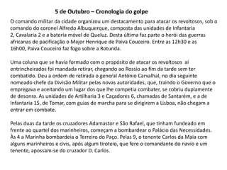 5 de Outubro – Cronologia do golpeO comando militar da cidade organizou um destacamento para atacar os revoltosos, sob o comando do coronel Alfredo Albuquerque, composta das unidades de Infantaria 2, Cavalaria 2 e a bateria móvel de Queluz. Desta última faz parte o herói das guerras africanas de pacificação o Major Henrique de Paiva Couceiro. Entre as 12h30 e as 16h00, Paiva Couceiro faz fogo sobre a Rotunda.Uma coluna que se havia formado com o propósito de atacar os revoltosos  aí entrincheirados foi mandada retirar, chegando ao Rossio ao fim da tarde sem ter combatido. Deu a ordem de retirada o general António Carvalhal, no dia seguinte nomeado chefe da Divisão Militar pelas novas autoridades, que, traindo o Governo que o empregava e aceitando um lugar dos que lhe competia combater, se cobriu duplamente de desonra. As unidades de Artilharia 3 e Caçadores 6, chamadas de Santarém, e a de Infantaria 15, de Tomar, com guias de marcha para se dirigirem a Lisboa, não chegam a entrar em combate. Pelas duas da tarde os cruzadores Adamastor e São Rafael, que tinham fundeado em frente ao quartel dos marinheiros, começam a bombardear o Palácio das Necessidades. Às 4 a Marinha bombardeia o Terreiro do Paço. Pelas 9, o tenente Carlos da Maia com alguns marinheiros e civis, após algum tiroteio, que fere o comandante do navio e um tenente, apossam-se do cruzador D. Carlos. 