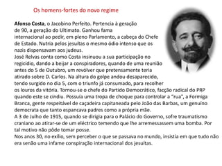 Os homens-fortes do novo regimeAfonso Costa, o Jacobino Perfeito. Pertencia à geração de 90, a geração do Ultimato. Ganhou famainternacional ao pedir, em pleno Parlamento, a cabeça do Chefe de Estado. Nutria pelos jesuítas o mesmo ódio intenso que os nazis dispensavam aos judeus.José Relvas conta como Costa insinuou a sua participação noregicídio, dando a beijar a conspiradores, quando de uma reuniãoantes do 5 de Outubro, um revólver que pretensamente teria atirado sobre D. Carlos. Na altura do golpe andou desaparecido,tendo surgido no dia 5, com o triunfo já consumado, para recolheros louros da vitória. Tornou-se o chefe do Partido Democrático, facção radical do PRP quando este se cindiu. Possuía uma tropa de choque para controlar a “rua”, a Formiga Branca, gente respeitável de caçadeira capitaneada pelo João das Barbas, um genuíno democrata que tanto espancava padres como a própria mãe. A 3 de Julho de 1915, quando se dirigia para o Palácio do Governo, sofre traumatismo craniano ao atirar-se de um eléctrico temendo que lhe arremessassem uma bomba. Portal motivo não pôde tomar posse.Nos anos 30, no exílio, sem perceber o que se passava no mundo, insistia em que tudo não era senão uma infame conspiração internacional dos jesuítas.