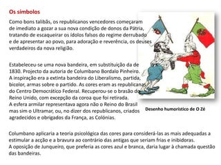 Os símbolosComo bons talibãs, os republicanos vencedores começaram de imediato a gozar a sua nova condição de donos da Pátria,tratando de escaqueirar os ídolos falsos do regime derrubadoe de apresentar ao povo, para adoração e reverência, os deuses verdadeiros da nova religião.Estabeleceu-se uma nova bandeira, em substituição da de1830. Projecto da autoria de Columbano Bordalo Pinheiro.A inspiração era a extinta bandeira do Liberalismo, partida, bicolor, armas sobre o partido. As cores eram as republicanas do Centro Democrático Federal. Recuperou-se o brasão do Reino Unido, com excepção da coroa que foi retirada.A esfera armilar representava agora não o Reino do Brasil mas sim o Ultramar, ou, no dizer dos republicanos, criados agradecidos e obrigados da França, as Colónias.Desenho humorístico de O ZéColumbano aplicaria a teoria psicológica das cores para considerá-las as mais adequadas aestimular a acção e a bravura ao contrário das antigas que seriam frias e inibidoras.A oposição de Junqueiro, que preferia as cores azul e branca, daria lugar à chamada questão das bandeiras.