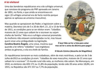 A lei eleitoralUma das bandeiras republicanas era a do sufrágio universal,que constava do programa do PRP aprovado em Janeiro de 1891, no Porto, e que ainda se encontrava emvigor. (O sufrágio universal era de facto restrito porque apenas se aplicava ao universo masculino).Mas quando se apropiaram do Poder, e legislaram sobre amatéria, Decretos-Leis de 5 e 20 de Abril ,11 ,12 e 13 de Maiode 1911, as condições para se ser eleitor eram: “cidadãos maiores de 21 anos que saibam ler e escrever ou sejam chefes de família.” Não era o sufrágio universal prometido. As mulheres não estavam contempladas na lei, mas houve quem visse uma ambiguidade na legislação. Carolina Beatriz Ângelo, uma viúva, mostrou quequando a lei referia “cidadãos” isso englobava ambos os géneros, e ela era chefe de família.Os republicanos tornaram-se mais cuidadosos, além de mais restritivos, e pela Lei de 3 de Julho de1913 as condições já eram: “cidadãos do sexo masculino, maiores de 21 anos que saibam ler e escrever”. O mundo rural não vota, as mulheres não votam. Na Monarquia, em 1910, os eleitores são 693 171 ou 11,8% da população, tendo sido 20 anos antes 18,8%; em 1915, na República são 471 557 ou 7,7% da população.É boa! Não sei ler a lista para votarmas sei ler o aviso da décima para pagar!O Século Cómico (desenho de Magalhães)