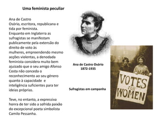 Uma feminista peculiarAna de Castro Osório, escritora, republicana e  tida por feminista. Enquanto em Inglaterra as sufragistas se manifestam publicamente pela extensão do direito de voto às mulheres, empreendendo mesmo  acções violentas, a denodada feminista considera muito bem  ajuizado que o seu amigo Afonso Costa não conceda o reconhecimento ao seu género quanto à capacidade  e inteligência suficientes para ter ideias próprias.Teve, no entanto, a expressiva honra de ter sido a sofrida paixão do excepcional poeta simbolista Camilo Pessanha.Ana de Castro Osório1872-1935Sufragistas em campanha