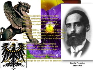 Tatuagens complicadas do meu peito:Troféus, emblemas, dois leões alados…Mais, entre corações engrinaldados,Um enorme, soberbo, amor-perfeito…E o meu brasão… Tem de oiro, num quartel Vermelho, um lis; tem no outro uma donzela,Em campo azul, de prata o corpo, aquelaQue é no meu braço como que um broquel.Timbre: rompante, a megalomaniaDivisa: um ai - que insiste noite e diaLembrando ruínas, sepulturas rasas…Entre castelos serpes batalhantes,E águias de negro, desfraldando as asas,Que realça de oiro um colar de besantes!Camilo Pessanha1867-1926