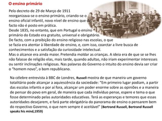 O ensino primárioPelo decreto de 29 de Março de 1911 reorganizava-se o ensino primário, criando-se o ensino oficial infantil, novo nível de ensino que defacto não é posto em prática.Desde 1835, no entanto, que em Portugal o ensino primário do Estado era gratuito, universal e obrigatório. De facto, com a proibição do ensino religioso nas escolas, o que se fazia era atentar à liberdade de ensino, e, com isso, coarctar a livre busca de conhecimentos e a satisfação da curiosidade intelectual. Mas o alcance era ainda maior. Pretendia moldar as crianças. A ideia era de que se se lhes não falasse de religião elas, mais tarde, quando adultas, não iriam experimentar interesses ou sentir inclinações religiosas. Nas palavras do Governo o intuito do ensino devia ser criar  o “homem novo”, o bom republicano.Na célebre entrevista à BBC de Londres, Russell mostra de que maneira um governo totalitário pode alcançar a aquiescência da sociedade: “Em primeiro lugar podiam, a partir das escolas infantis e por aí fora, alcançar um poder enorme sobre as opiniões e a maneira de pensar do povo em geral, de maneira que cada indivíduo pense, espere e tema o quefosse determinado pelas autoridades educativas. Terá as esperanças e temores que essasautoridades desejarem, e fará parte obrigatória do panorama de ensino o pensarem bemdo respectivo Governo, o que nem sempre é aceitável” (Bertrand Russell, Bertrand Russell speakshis mind,1959)