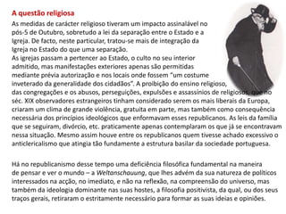 A questão religiosaAs medidas de carácter religioso tiveram um impacto assinalável no pós-5 de Outubro, sobretudo a lei da separação entre o Estado e a Igreja. De facto, neste particular, tratou-se mais de integração da Igreja no Estado do que uma separação. As igrejas passam a pertencer ao Estado, o culto no seu interior admitido, mas manifestações exteriores apenas são permitidasmediante prévia autorização e nos locais onde fossem “um costume inveterado da generalidade dos cidadãos”. A proibição do ensino religioso, das congregações e os abusos, perseguições, expulsões e assassínios de religiosos, que no séc. XIX observadores estrangeiros tinham considerado serem os mais liberais da Europa, criaram um clima de grande violência, gratuita em parte, mas também como consequência necessária dos princípios ideológicos que enformavam esses republicanos. As leis da famíliaque se seguiram, divórcio, etc. praticamente apenas contemplaram os que já se encontravam nessa situação. Mesmo assim houve entre os republicanos quem tivesse achado excessivo oanticlericalismo que atingia tão fundamente a estrutura basilar da sociedade portuguesa. Há no republicanismo desse tempo uma deficiência filosófica fundamental na maneirade pensar e ver o mundo – a Weltanschauung, que lhes advém da sua natureza de políticos interessados na acção, no imediato, e não na reflexão, na compreensão do universo, mas também da ideologia dominante nas suas hostes, a filosofia positivista, da qual, ou dos seus traços gerais, retiraram o estritamente necessário para formar as suas ideias e opiniões.