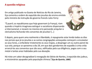 A questão religiosaEm artigo publicado na Gazeta de Notícias do Rio de Janeiro, Eça comenta a ordem de expulsão dos jesuítas do ensino emitida pelo ministro da instrução do governo francês Jules Ferry:“É pueril; os republicanos que hoje governam (a França), riamquando o Império imaginava extinguir o socialismo dispersandoa Internacional; e recaem no mesmo erro pensando aniquilar oclericalismo fechando três conventos de jesuítas! […] E depois, para quem ama realmente a liberdade, é repugnante estar lendo todos os dias nos jornais que já os jesuítas e as outras congregações ameaçadas começam a encaixotar os seus livros, a enfardelar tristemente os seus trapos, a despregar um ou outro painel dasua cela, porque se aproxima o dia 29, em que dois gendarmes de espadão à cinta virãoarrancá-los aos conventos que são seus, edificados pela sua diligência, pagos com o seumetal e tantos anos habitados pela sua devoção.Há nisto um sabor desagradável à revogação do Edicto de Nantes, à expulsão dos judeus,a missionários apupados pela população chinesa.”(Eça de Queirós, 1880)