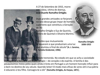 A 27 de Setembro de 1915, morre em Lisboa, vítima de doença,José Duarte Ramalho Ortigão.Duas grandes amizades se forjaramno seio desse grupo ímpar de homenssuperiores que constituiu a Geraçãode 70:Ramalho Ortigão e Eça de Queirós, Antero de Quental e Oliveira Martins.“carvões que mutuamentese aquecem e que produziram uma luzque alumiou o final do século”(A. J. Saraiva, A Tertúlia Ocidental, 1996)Ramalho Ortigão1836-1915“Pesa sobre vós uma responsabilidade tremenda. No estado em que se acha a sociedade portuguesa, a família é um duplo refúgio – do coração e do espírito. A família é dos pouquíssimos meios pelos quais ainda é lícito em Portugal a um homem honrado influir para o bem no destino do seu século. Querido leitor! O modo mais eficaz de seres útil à tua pátria é educares o teu filho. Consagra-te a ele” (Ramalho Ortigão, As Farpas, 1871).