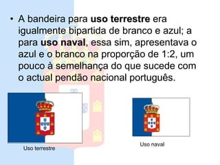 Ultima bandeira da monarquia
• A bandeira para uso terrestre era
igualmente bipartida de branco e azul; a
para uso naval, essa sim, apresentava o
azul e o branco na proporção de 1:2, um
pouco à semelhança do que sucede com
o actual pendão nacional português.
Uso terrestre
Uso naval
 