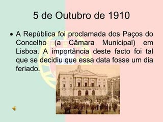5 de Outubro de 1910
 A República foi proclamada dos Paços do
Concelho (a Câmara Municipal) em
Lisboa. A importância deste facto foi tal
que se decidiu que essa data fosse um dia
feriado.
 