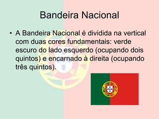 Bandeira Nacional
• A Bandeira Nacional é dividida na vertical
com duas cores fundamentais: verde
escuro do lado esquerdo (ocupando dois
quintos) e encarnado à direita (ocupando
três quintos).
 