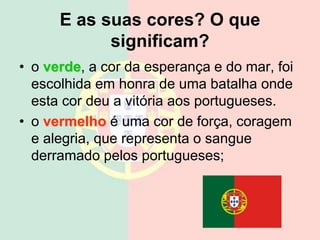 E as suas cores? O que
significam?
• o verde, a cor da esperança e do mar, foi
escolhida em honra de uma batalha onde
esta cor deu a vitória aos portugueses.
• o vermelho é uma cor de força, coragem
e alegria, que representa o sangue
derramado pelos portugueses;
 