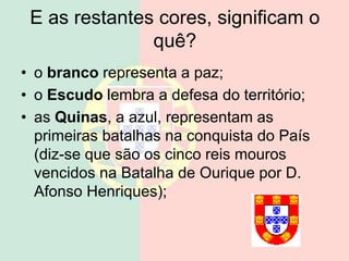 E as restantes cores, significam o
quê?
• o branco representa a paz;
• o Escudo lembra a defesa do território;
• as Quinas, a azul, representam as
primeiras batalhas na conquista do País
(diz-se que são os cinco reis mouros
vencidos na Batalha de Ourique por D.
Afonso Henriques);
 
