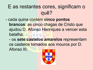 E as restantes cores, significam o
quê?
- cada quina contém cinco pontos
brancos: as cinco chagas de Cristo que
ajudou D. Afonso Henriques a vencer esta
batalha;
- os sete castelos amarelos representam
os castelos tornados aos mouros por D.
Afonso III.
 