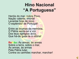 Hino Nacional
“A Portuguesa”
Heróis do mar, nobre Povo.
Nação valente, imortal
Levantai hoje de novo
O esplendor de Portugal!
Entre as brumas da memória,
Ó Pátria sente-se a voz
Dos teus egrégios avós,
Que há-de guiar-te à vitória!
Refrão: Às armas, às armas
Sobre a terra, sobre o mar,
Às armas, às armas
Pela Pátria lutar,
Contra os canhões marchar, marchar!
 