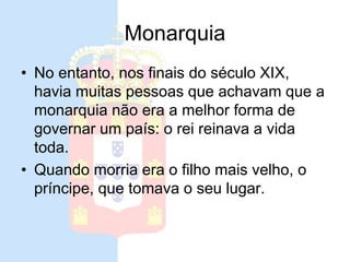 Monarquia
• No entanto, nos finais do século XIX,
havia muitas pessoas que achavam que a
monarquia não era a melhor forma de
governar um país: o rei reinava a vida
toda.
• Quando morria era o filho mais velho, o
príncipe, que tomava o seu lugar.
 
