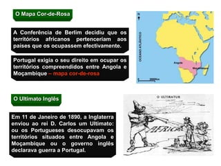 O Mapa Cor-de-Rosa
Portugal exigia o seu direito em ocupar os
territórios compreendidos entre Angola e
Moçambique – mapa cor-de-rosa
O Ultimato Inglês
A Conferência de Berlim decidiu que os
territórios africanos pertenceriam aos
países que os ocupassem efectivamente.
Em 11 de Janeiro de 1890, a Inglaterra
enviou ao rei D. Carlos um Ultimato:
ou os Portugueses desocupavam os
territórios situados entre Angola e
Moçambique ou o governo inglês
declarava guerra a Portugal.
 