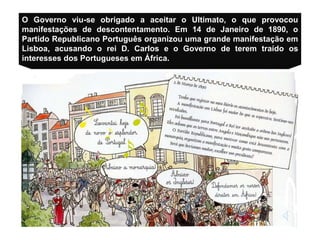 O Governo viu-se obrigado a aceitar o Ultimato, o que provocou
manifestações de descontentamento. Em 14 de Janeiro de 1890, o
Partido Republicano Português organizou uma grande manifestação em
Lisboa, acusando o rei D. Carlos e o Governo de terem traído os
interesses dos Portugueses em África.
 
