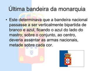 Última bandeira da monarquia
• Este determinava que a bandeira nacional
passasse a ser verticalmente bipartida de
branco e azul, ficando o azul do lado do
mastro; sobre o conjunto, ao centro,
deveria assentar as armas nacionais,
metade sobre cada cor.
 