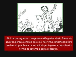 Muitos portugueses começaram a não gostar desta forma de governo, porque achavam que o rei não tinha competência para resolver os problemas da sociedade portuguesa e que só outra forma de governo o podia conseguir.   